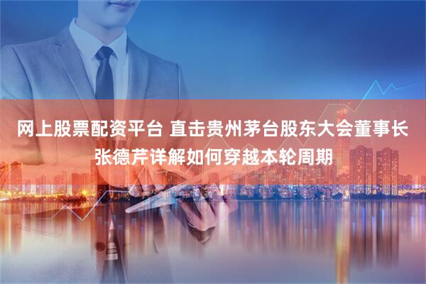网上股票配资平台 直击贵州茅台股东大会董事长张德芹详解如何穿越本轮周期