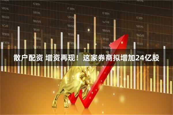散户配资 增资再现！这家券商拟增加24亿股