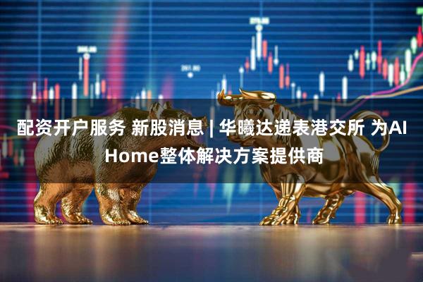 配资开户服务 新股消息 | 华曦达递表港交所 为AI Home整体解决方案提供商