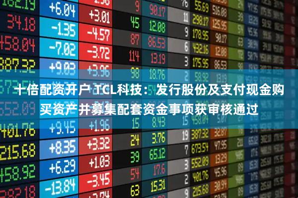 十倍配资开户 TCL科技：发行股份及支付现金购买资产并募集配套资金事项获审核通过
