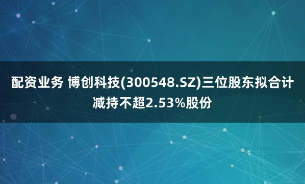 配资业务 博创科技(300548.SZ)三位股东拟合计减持不超2.53%股份