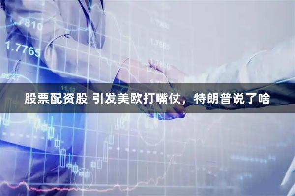 股票配资股 引发美欧打嘴仗，特朗普说了啥