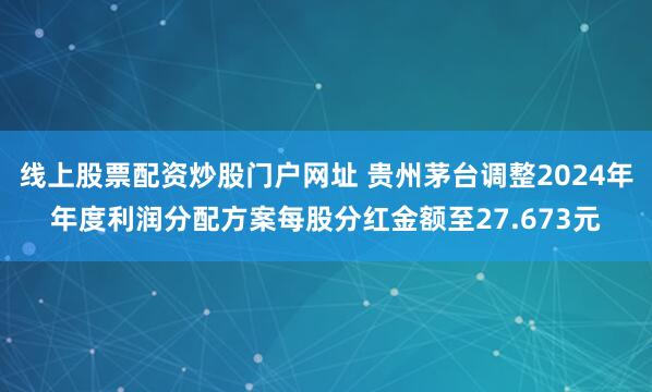线上股票配资炒股门户网址 贵州茅台调整2024年年度利润分配方案每股分红金额至27.673元