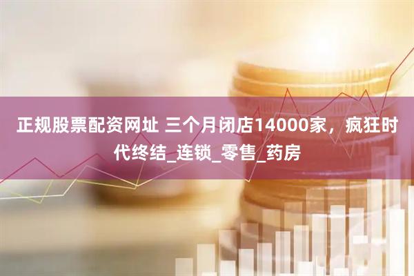 正规股票配资网址 三个月闭店14000家，疯狂时代终结_连锁_零售_药房