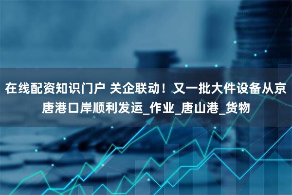 在线配资知识门户 关企联动！又一批大件设备从京唐港口岸顺利发运_作业_唐山港_货物