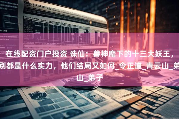 在线配资门户投资 诛仙：兽神麾下的十三大妖王，分别都是什么实力，他们结局又如何_令正道_青云山_弟子
