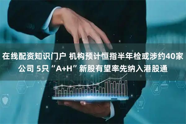 在线配资知识门户 机构预计恒指半年检或涉约40家公司 5只“A+H”新股有望率先纳入港股通