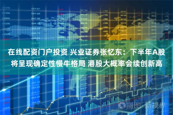 在线配资门户投资 兴业证券张忆东：下半年A股将呈现确定性慢牛格局 港股大概率会续创新高