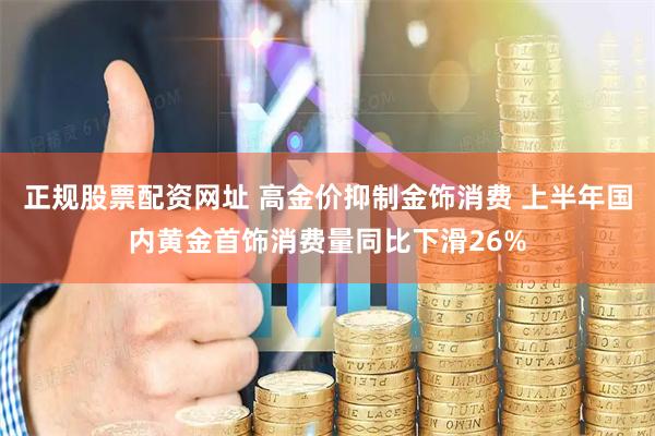正规股票配资网址 高金价抑制金饰消费 上半年国内黄金首饰消费量同比下滑26%