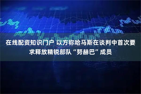 在线配资知识门户 以方称哈马斯在谈判中首次要求释放精锐部队“努赫巴”成员