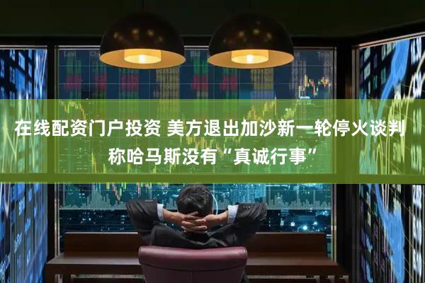 在线配资门户投资 美方退出加沙新一轮停火谈判 称哈马斯没有“真诚行事”