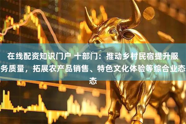 在线配资知识门户 十部门：推动乡村民宿提升服务质量，拓展农产品销售、特色文化体验等综合业态