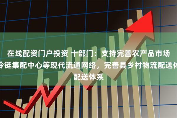 在线配资门户投资 十部门：支持完善农产品市场、冷链集配中心等现代流通网络，完善县乡村物流配送体系