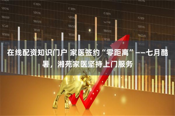 在线配资知识门户 家医签约“零距离”——七月酷暑，湘苑家医坚持上门服务