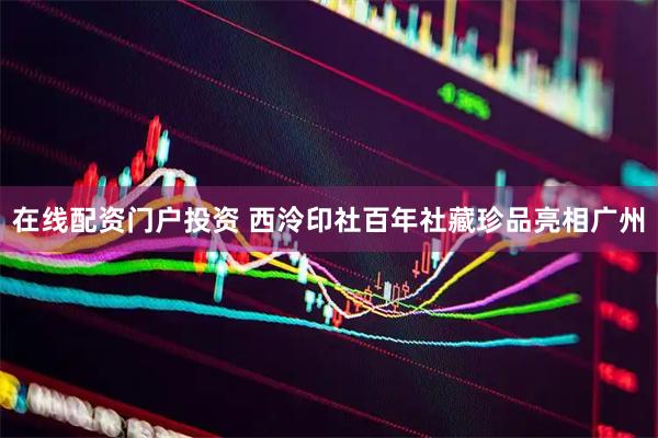 在线配资门户投资 西泠印社百年社藏珍品亮相广州