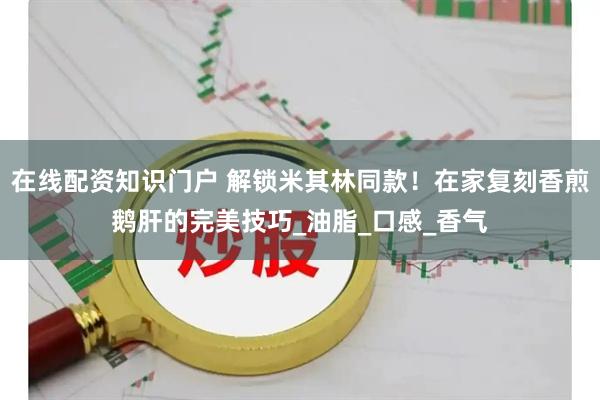 在线配资知识门户 解锁米其林同款！在家复刻香煎鹅肝的完美技巧_油脂_口感_香气