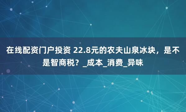 在线配资门户投资 22.8元的农夫山泉冰块，是不是智商税？_成本_消费_异味