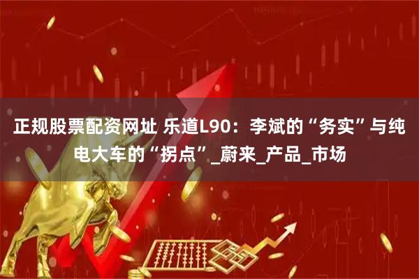 正规股票配资网址 乐道L90：李斌的“务实”与纯电大车的“拐点”_蔚来_产品_市场