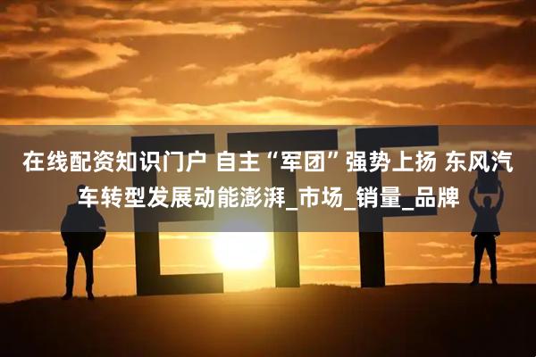 在线配资知识门户 自主“军团”强势上扬 东风汽车转型发展动能澎湃_市场_销量_品牌