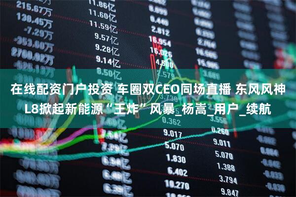 在线配资门户投资 车圈双CEO同场直播 东风风神L8掀起新能源“王炸”风暴_杨嵩_用户_续航