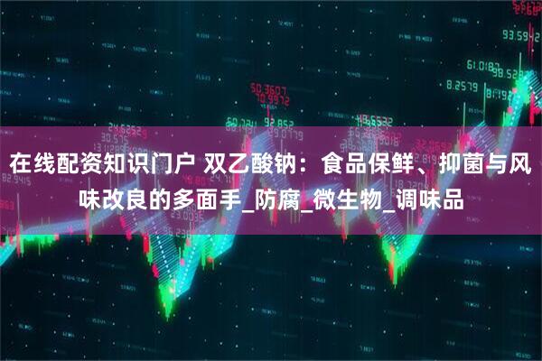 在线配资知识门户 双乙酸钠：食品保鲜、抑菌与风味改良的多面手_防腐_微生物_调味品