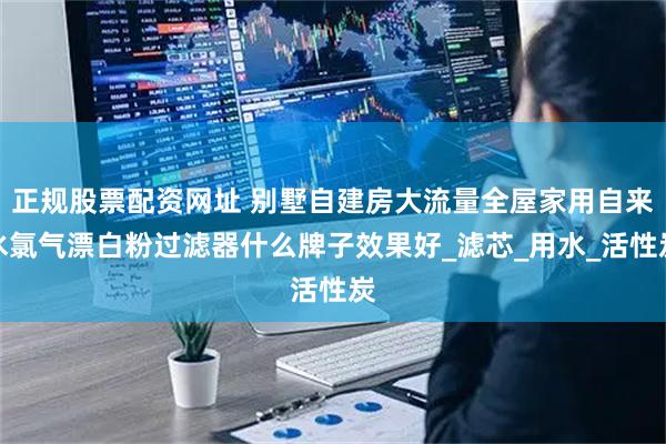 正规股票配资网址 别墅自建房大流量全屋家用自来水氯气漂白粉过滤器什么牌子效果好_滤芯_用水_活性炭