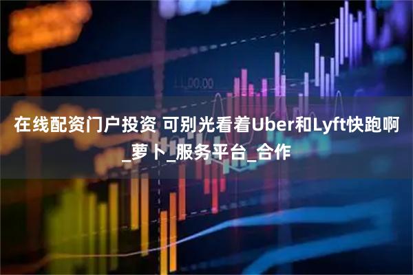 在线配资门户投资 可别光看着Uber和Lyft快跑啊_萝卜_服务平台_合作