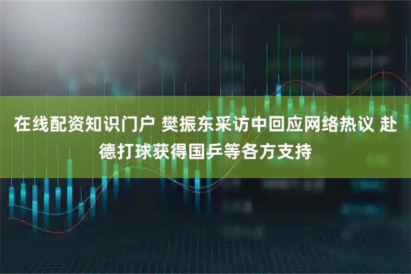 在线配资知识门户 樊振东采访中回应网络热议 赴德打球获得国乒等各方支持