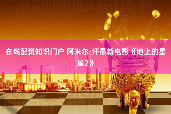 在线配资知识门户 阿米尔·汗最新电影《地上的星星2》