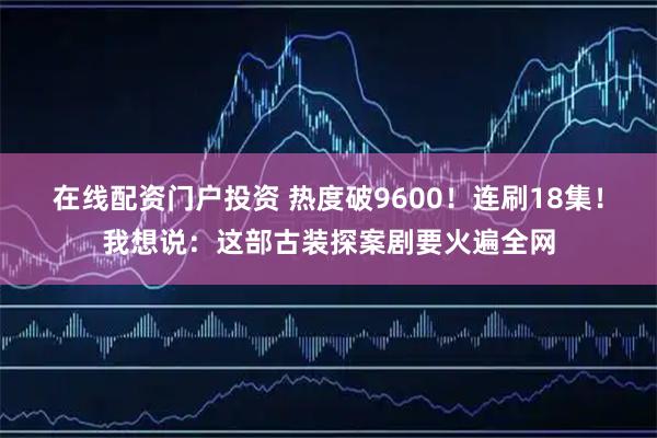 在线配资门户投资 热度破9600！连刷18集！我想说：这部古装探案剧要火遍全网