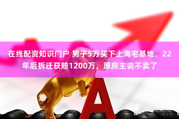在线配资知识门户 男子5万买下上海宅基地，22年后拆迁获赔1200万，原房主说不卖了