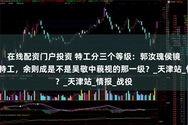 在线配资门户投资 特工分三个等级：郭汝瑰侯镜如是战略特工，余则成是不是吴敬中藐视的那一级？_天津站_情报_战役
