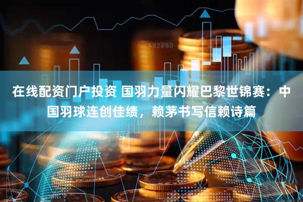 在线配资门户投资 国羽力量闪耀巴黎世锦赛：中国羽球连创佳绩，赖茅书写信赖诗篇