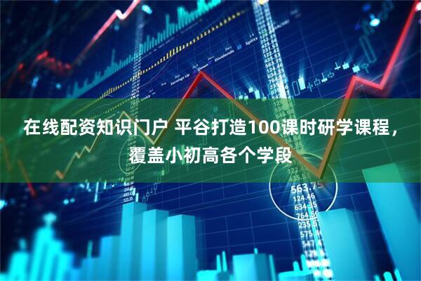 在线配资知识门户 平谷打造100课时研学课程，覆盖小初高各个学段