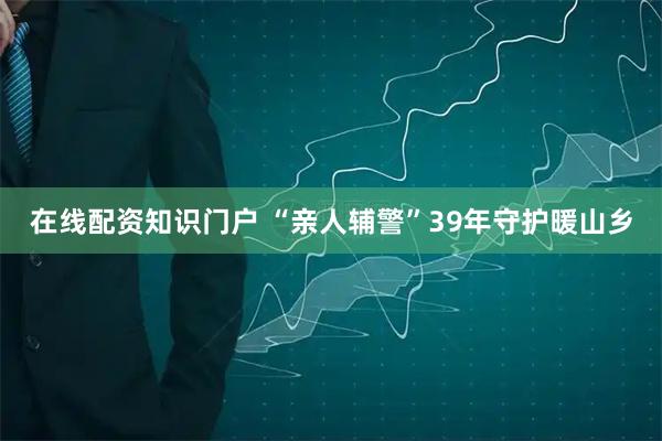 在线配资知识门户 “亲人辅警”39年守护暖山乡
