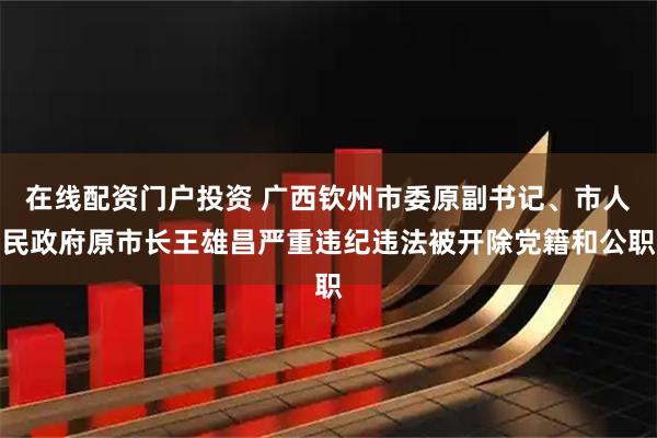 在线配资门户投资 广西钦州市委原副书记、市人民政府原市长王雄昌严重违纪违法被开除党籍和公职