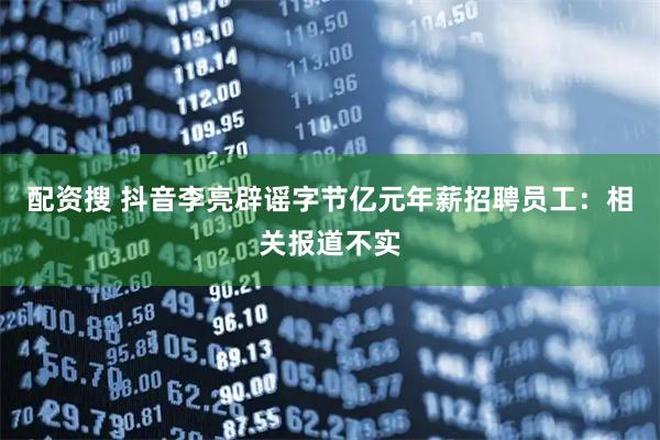 配资搜 抖音李亮辟谣字节亿元年薪招聘员工：相关报道不实