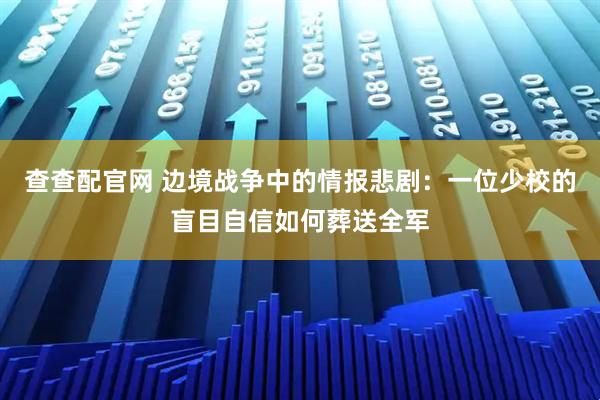 查查配官网 边境战争中的情报悲剧：一位少校的盲目自信如何葬送全军