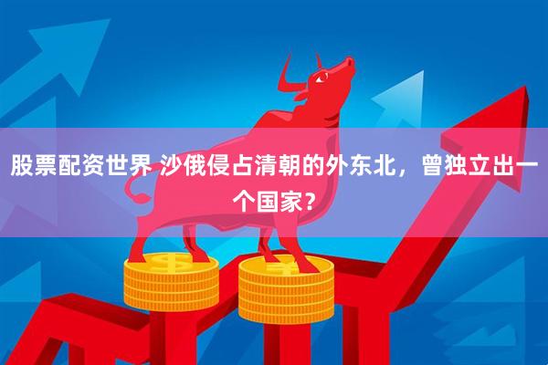 股票配资世界 沙俄侵占清朝的外东北，曾独立出一个国家？