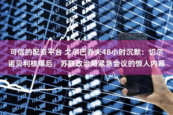 可信的配资平台 戈尔巴乔夫48小时沉默：切尔诺贝利核爆后，苏联政治局紧急会议的惊人内幕