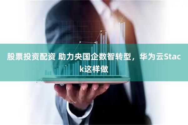 股票投资配资 助力央国企数智转型,华为云Stack这样做