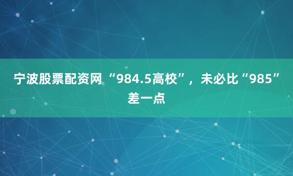 宁波股票配资网 “984.5高校”，未必比“985”差一点