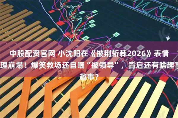 中股配资官网 小沈阳在《披荆斩棘2026》表情管理崩塌！爆笑救场还自嘲“被领导”，背后还有啥趣事？