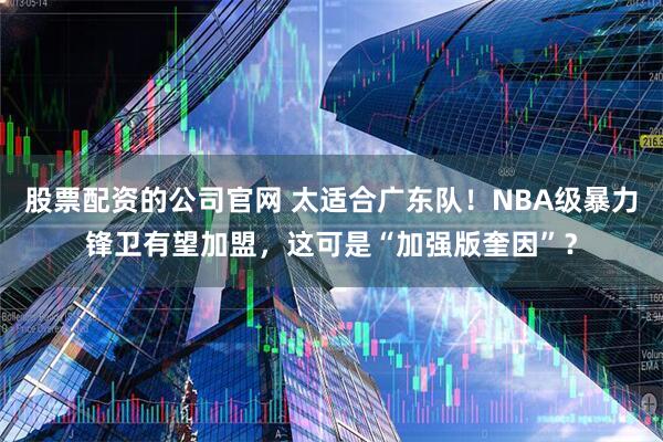 股票配资的公司官网 太适合广东队！NBA级暴力锋卫有望加盟，这可是“加强版奎因”？