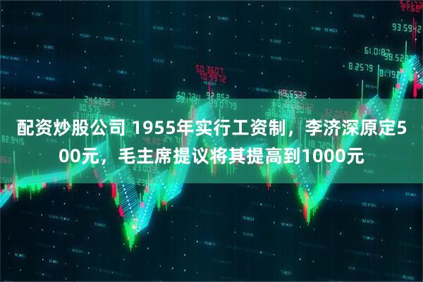 配资炒股公司 1955年实行工资制，李济深原定500元，毛主席提议将其提高到1000元