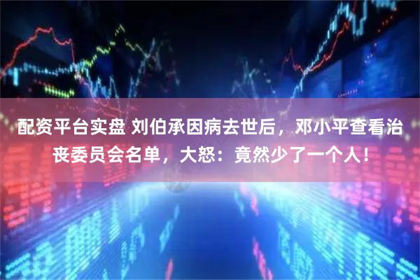 配资平台实盘 刘伯承因病去世后，邓小平查看治丧委员会名单，大怒：竟然少了一个人！