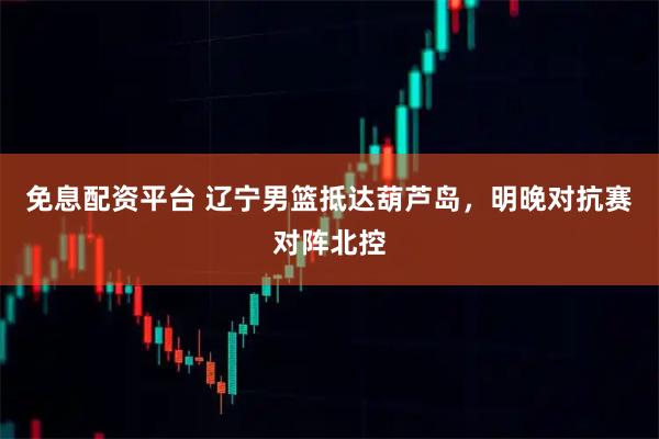 免息配资平台 辽宁男篮抵达葫芦岛，明晚对抗赛对阵北控