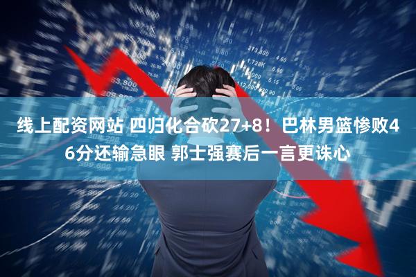线上配资网站 四归化合砍27+8！巴林男篮惨败46分还输急眼 郭士强赛后一言更诛心