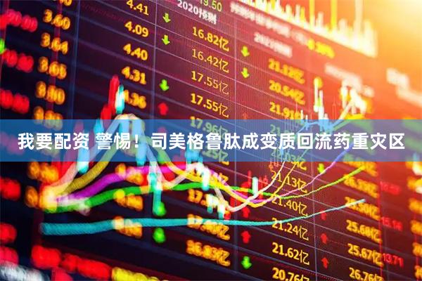 我要配资 警惕！司美格鲁肽成变质回流药重灾区