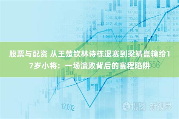 股票与配资 从王楚钦林诗栋退赛到梁靖崑输给17岁小将：一场溃败背后的赛程陷阱